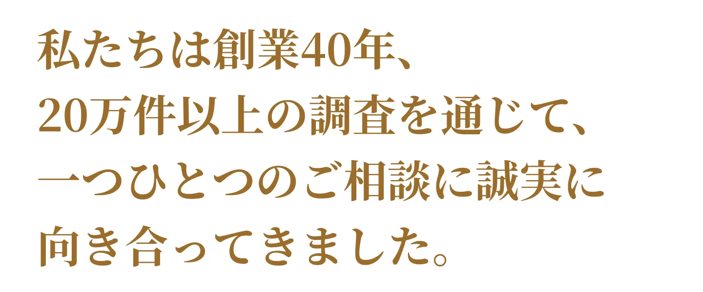 私たちは創業40年、20万件以上の調査を通じて、一つひとつのご相談に誠実に向き合ってきました。。